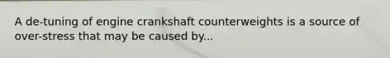 A de-tuning of engine crankshaft counterweights is a source of over-stress that may be caused by...