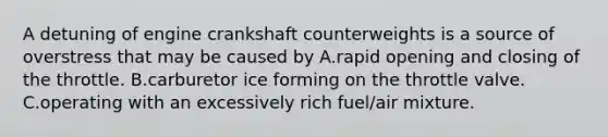 A detuning of engine crankshaft counterweights is a source of overstress that may be caused by A.rapid opening and closing of the throttle. B.carburetor ice forming on the throttle valve. C.operating with an excessively rich fuel/air mixture.