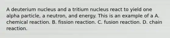 A deuterium nucleus and a tritium nucleus react to yield one alpha particle, a neutron, and energy. This is an example of a A. chemical reaction. B. fission reaction. C. fusion reaction. D. chain reaction.