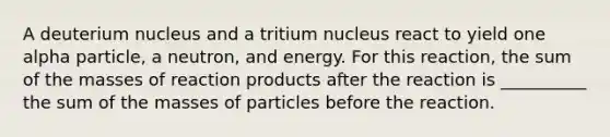 A deuterium nucleus and a tritium nucleus react to yield one alpha particle, a neutron, and energy. For this reaction, the sum of the masses of reaction products after the reaction is __________ the sum of the masses of particles before the reaction.