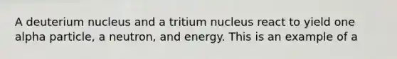 A deuterium nucleus and a tritium nucleus react to yield one alpha particle, a neutron, and energy. This is an example of a