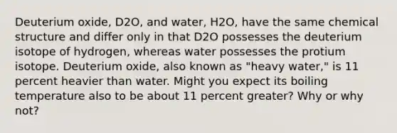 Deuterium oxide, D2O, and water, H2O, have the same chemical structure and differ only in that D2O possesses the deuterium isotope of hydrogen, whereas water possesses the protium isotope. Deuterium oxide, also known as "heavy water," is 11 percent heavier than water. Might you expect its boiling temperature also to be about 11 percent greater? Why or why not?