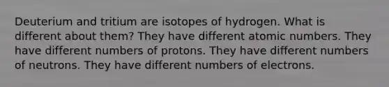 Deuterium and tritium are isotopes of hydrogen. What is different about them? They have different atomic numbers. They have different numbers of protons. They have different numbers of neutrons. They have different numbers of electrons.