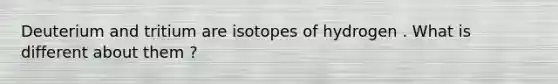Deuterium and tritium are isotopes of hydrogen . What is different about them ?