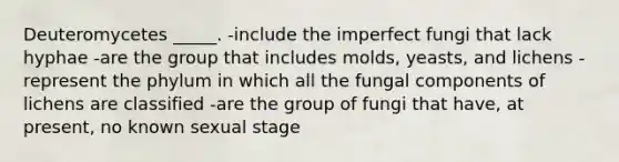 Deuteromycetes _____. -include the imperfect fungi that lack hyphae -are the group that includes molds, yeasts, and lichens -represent the phylum in which all the fungal components of lichens are classified -are the group of fungi that have, at present, no known sexual stage