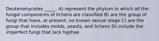 Deuteromycetes _____. A) represent the phylum in which all the fungal components of lichens are classified B) are the group of fungi that have, at present, no known sexual stage C) are the group that includes molds, yeasts, and lichens D) include the imperfect fungi that lack hyphae