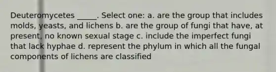 Deuteromycetes _____. Select one: a. are the group that includes molds, yeasts, and lichens b. are the group of fungi that have, at present, no known sexual stage c. include the imperfect fungi that lack hyphae d. represent the phylum in which all the fungal components of lichens are classified