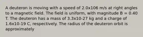 A deuteron is moving with a speed of 2.0x106 m/s at <a href='https://www.questionai.com/knowledge/kIh722csLJ-right-angle' class='anchor-knowledge'>right angle</a>s to a magnetic field. The field is uniform, with magnitude B = 0.40 T. The deuteron has a mass of 3.3x10-27 kg and a charge of 1.6x10-19 C, respectively. The radius of the deuteron orbit is approximately