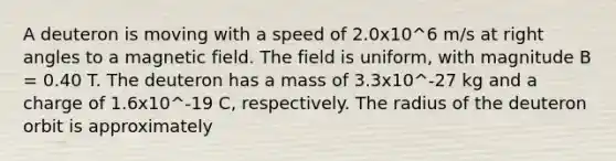 A deuteron is moving with a speed of 2.0x10^6 m/s at right angles to a magnetic field. The field is uniform, with magnitude B = 0.40 T. The deuteron has a mass of 3.3x10^-27 kg and a charge of 1.6x10^-19 C, respectively. The radius of the deuteron orbit is approximately