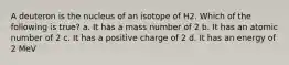 A deuteron is the nucleus of an isotope of H2. Which of the following is true? a. It has a mass number of 2 b. It has an atomic number of 2 c. It has a positive charge of 2 d. It has an energy of 2 MeV