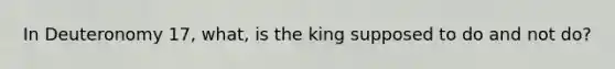 In Deuteronomy 17, what, is the king supposed to do and not do?