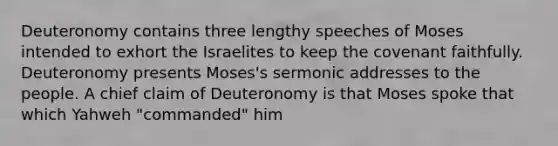 Deuteronomy contains three lengthy speeches of Moses intended to exhort the Israelites to keep the covenant faithfully. Deuteronomy presents Moses's sermonic addresses to the people. A chief claim of Deuteronomy is that Moses spoke that which Yahweh "commanded" him