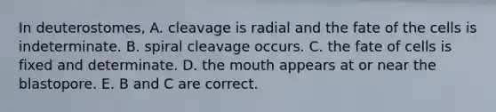 In deuterostomes, A. cleavage is radial and the fate of the cells is indeterminate. B. spiral cleavage occurs. C. the fate of cells is fixed and determinate. D. the mouth appears at or near the blastopore. E. B and C are correct.