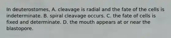 In deuterostomes, A. cleavage is radial and the fate of the cells is indeterminate. B. spiral cleavage occurs. C. the fate of cells is fixed and determinate. D. the mouth appears at or near the blastopore.