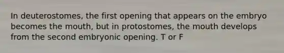 In deuterostomes, the first opening that appears on the embryo becomes the mouth, but in protostomes, the mouth develops from the second embryonic opening. T or F