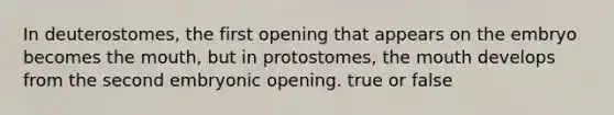 In deuterostomes, the first opening that appears on the embryo becomes the mouth, but in protostomes, the mouth develops from the second embryonic opening. true or false