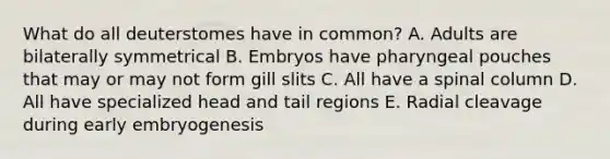 What do all deuterstomes have in common? A. Adults are bilaterally symmetrical B. Embryos have pharyngeal pouches that may or may not form gill slits C. All have a spinal column D. All have specialized head and tail regions E. Radial cleavage during early embryogenesis