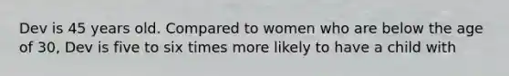 Dev is 45 years old. Compared to women who are below the age of 30, Dev is five to six times more likely to have a child with