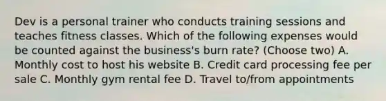 Dev is a personal trainer who conducts training sessions and teaches fitness classes. Which of the following expenses would be counted against the business's burn rate? (Choose two) A. Monthly cost to host his website B. Credit card processing fee per sale C. Monthly gym rental fee D. Travel to/from appointments