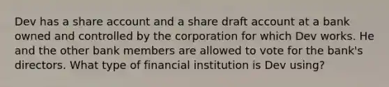 Dev has a share account and a share draft account at a bank owned and controlled by the corporation for which Dev works. He and the other bank members are allowed to vote for the bank's directors. What type of financial institution is Dev using?