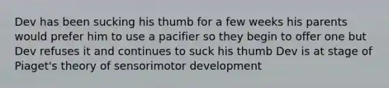 Dev has been sucking his thumb for a few weeks his parents would prefer him to use a pacifier so they begin to offer one but Dev refuses it and continues to suck his thumb Dev is at stage of Piaget's theory of sensorimotor development