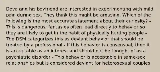 Deva and his boyfriend are interested in experimenting with mild pain during sex. They think this might be arousing. Which of the following is the most accurate statement about their curiosity? - This is dangerous: fantasies often lead directly to behavior so they are likely to get in the habit of physically hurting people - The DSM categorizes this as deviant behavior that should be treated by a professional - If this behavior is consensual, then it is acceptable as an interest and should not be thought of as a psychiatric disorder - This behavior is acceptable in same-sex relationships but is considered deviant for heterosexual couples