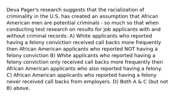 Deva Pager's research suggests that the racialization of criminality in the U.S. has created an assumption that African American men are potential criminals - so much so that when conducting test research on results for job applicants with and without criminal records: A) White applicants who reported having a felony conviction received call backs more frequently then African American applicants who reported NOT having a felony conviction B) White applicants who reported having a felony conviction only received call backs more frequently then African American applicants who also reported having a felony. C) African American applicants who reported having a felony never received call backs from employers. D) Both A & C (but not B) above.