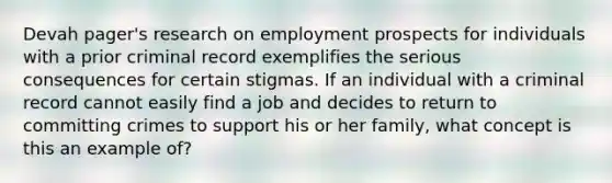 Devah pager's research on employment prospects for individuals with a prior criminal record exemplifies the serious consequences for certain stigmas. If an individual with a criminal record cannot easily find a job and decides to return to committing crimes to support his or her family, what concept is this an example of?