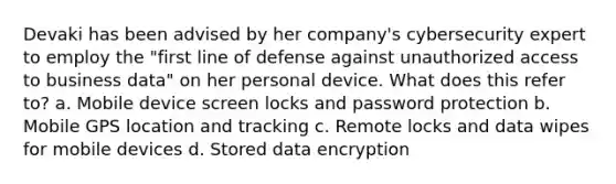 Devaki has been advised by her company's cybersecurity expert to employ the "first line of defense against unauthorized access to business data" on her personal device. What does this refer to? a. Mobile device screen locks and password protection b. Mobile GPS location and tracking c. Remote locks and data wipes for mobile devices d. Stored data encryption