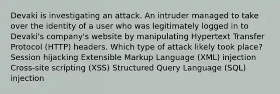 Devaki is investigating an attack. An intruder managed to take over the identity of a user who was legitimately logged in to Devaki's company's website by manipulating Hypertext Transfer Protocol (HTTP) headers. Which type of attack likely took place? Session hijacking Extensible Markup Language (XML) injection Cross-site scripting (XSS) Structured Query Language (SQL) injection