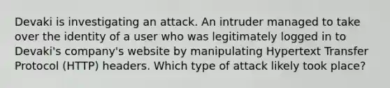 Devaki is investigating an attack. An intruder managed to take over the identity of a user who was legitimately logged in to Devaki's company's website by manipulating Hypertext Transfer Protocol (HTTP) headers. Which type of attack likely took place?