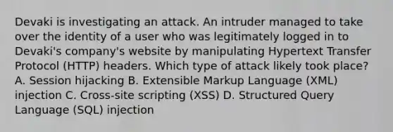 Devaki is investigating an attack. An intruder managed to take over the identity of a user who was legitimately logged in to Devaki's company's website by manipulating Hypertext Transfer Protocol (HTTP) headers. Which type of attack likely took place? A. Session hijacking B. Extensible Markup Language (XML) injection C. Cross-site scripting (XSS) D. Structured Query Language (SQL) injection