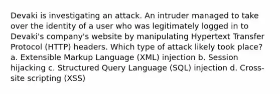 Devaki is investigating an attack. An intruder managed to take over the identity of a user who was legitimately logged in to Devaki's company's website by manipulating Hypertext Transfer Protocol (HTTP) headers. Which type of attack likely took place? a. Extensible Markup Language (XML) injection b. Session hijacking c. Structured Query Language (SQL) injection d. Cross-site scripting (XSS)