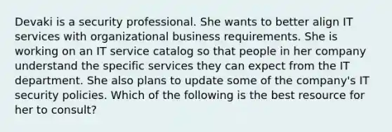 Devaki is a security professional. She wants to better align IT services with organizational business requirements. She is working on an IT service catalog so that people in her company understand the specific services they can expect from the IT department. She also plans to update some of the company's IT security policies. Which of the following is the best resource for her to consult?