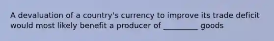 A devaluation of a country's currency to improve its trade deficit would most likely benefit a producer of _________ goods