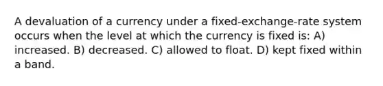 A devaluation of a currency under a fixed-exchange-rate system occurs when the level at which the currency is fixed is: A) increased. B) decreased. C) allowed to float. D) kept fixed within a band.