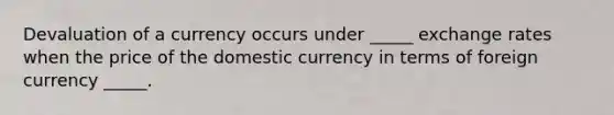 Devaluation of a currency occurs under _____ exchange rates when the price of the domestic currency in terms of foreign currency _____.