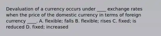 Devaluation of a currency occurs under ____ exchange rates when the price of the domestic currency in terms of foreign currency ____. A. flexible; falls B. flexible; rises C. fixed; is reduced D. fixed; increased