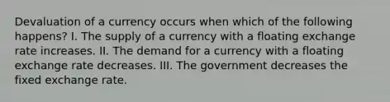 Devaluation of a currency occurs when which of the following happens? I. The supply of a currency with a floating exchange rate increases. II. The demand for a currency with a floating exchange rate decreases. III. The government decreases the fixed exchange rate.