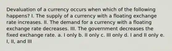 Devaluation of a currency occurs when which of the following happens? I. The supply of a currency with a floating exchange rate increases. II. The demand for a currency with a floating exchange rate decreases. III. The government decreases the fixed exchange rate. a. I only b. II only c. III only d. I and II only e. I, II, and III