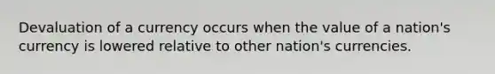 Devaluation of a currency occurs when the value of a nation's currency is lowered relative to other nation's currencies.