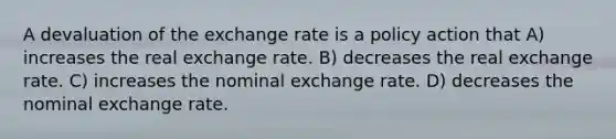 A devaluation of the exchange rate is a policy action that A) increases the real exchange rate. B) decreases the real exchange rate. C) increases the nominal exchange rate. D) decreases the nominal exchange rate.