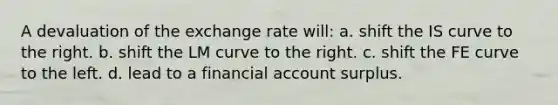 A devaluation of the exchange rate will: a. shift the IS curve to the right. b. shift the LM curve to the right. c. shift the FE curve to the left. d. lead to a financial account surplus.