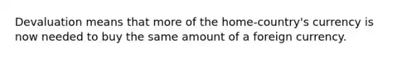 Devaluation means that more of the home-country's currency is now needed to buy the same amount of a foreign currency.