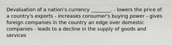 Devaluation of a nation's currency ________. - lowers the price of a country's exports - increases consumer's buying power - gives foreign companies in the country an edge over domestic companies - leads to a decline in the supply of goods and services