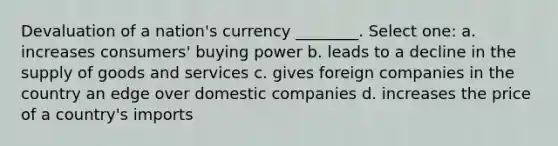 Devaluation of a nation's currency ________. Select one: a. increases consumers' buying power b. leads to a decline in the supply of goods and services c. gives foreign companies in the country an edge over domestic companies d. increases the price of a country's imports