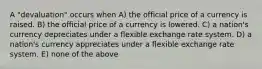 A "devaluation" occurs when A) the official price of a currency is raised. B) the official price of a currency is lowered. C) a nation's currency depreciates under a flexible exchange rate system. D) a nation's currency appreciates under a flexible exchange rate system. E) none of the above