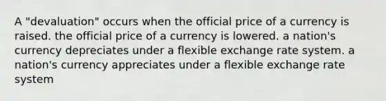 A "devaluation" occurs when the official price of a currency is raised. the official price of a currency is lowered. a nation's currency depreciates under a flexible exchange rate system. a nation's currency appreciates under a flexible exchange rate system