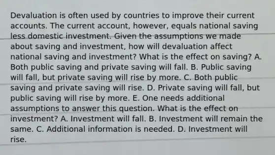 Devaluation is often used by countries to improve their current accounts. The current​ account, however, equals national saving less domestic investment. Given the assumptions we made about saving and​ investment, how will devaluation affect national saving and​ investment? What is the effect on​ saving? A. Both public saving and private saving will fall. B. Public saving will​ fall, but private saving will rise by more. C. Both public saving and private saving will rise. D. Private saving will​ fall, but public saving will rise by more. E. One needs additional assumptions to answer this question. What is the effect on​ investment? A. Investment will fall. B. Investment will remain the same. C. Additional information is needed. D. Investment will rise.