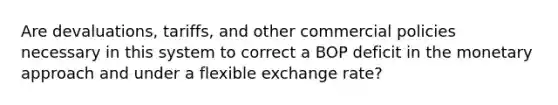 Are devaluations, tariffs, and other commercial policies necessary in this system to correct a BOP deficit in the monetary approach and under a flexible exchange rate?